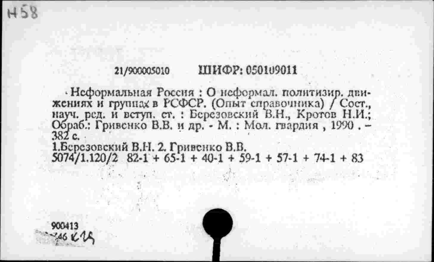 ﻿
21/900005010 ШИФР: 050109011
» Неформальная Россия : О неформал, полнтизир. движениях и группах в РСФСР. (Опыт справочника) / Сост., науч. ред. и вступ. ст. : Березовский В.Н., Кротов Н.И.; Об^аб.: Грмвснко В.В. и др. - М. : Мол. гвардия , 1990 . -ЦБерсзовский В.Н. 2. Гривснко В.В.
5074/1.120/2 82-1 + 65-1 + 40-1 + 59-1 + 57-1 + 74-1 + 83
900413